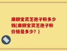 康颐宝灵芝孢子粉多少钱(康颐宝灵芝孢子粉价格是多少？)