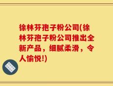 徐林芬孢子粉公司(徐林芬孢子粉公司推出全新产品，细腻柔滑，令人愉悦!)