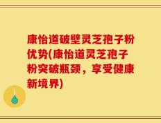 康怡道破壁灵芝孢子粉优势(康怡道灵芝孢子粉突破瓶颈，享受健康新境界)