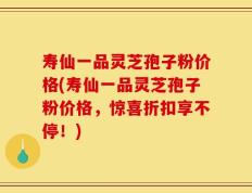 寿仙一品灵芝孢子粉价格(寿仙一品灵芝孢子粉价格，惊喜折扣享不停！)