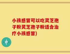 小孩感冒可以吃灵芝孢子粉灵芝孢子粉适合治疗小孩感冒)