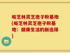 峪芝林灵芝孢子粉基地(峪芝林灵芝孢子粉基地：健康生活的新选择)