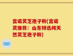 宫诺灵芝孢子粉(宫诺灵推荐：山东特选纯天然灵芝孢子粉)