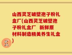 山西灵芝破壁孢子粉礼盒厂(山西灵芝破壁孢子粉礼盒厂  新鲜原材料制造精美养生礼盒)