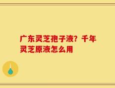 广东灵芝孢子液？千年灵芝原液怎么用