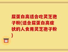 尿蛋白高适合吃灵芝孢子粉(适合尿蛋白高症状的人食用灵芝孢子粉)