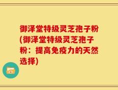 御泽堂特级灵芝孢子粉(御泽堂特级灵芝孢子粉：提高免疫力的天然选择)