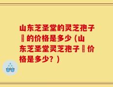 山东芝圣堂的灵芝孢子沺的价格是多少 (山东芝圣堂灵芝孢子沺价格是多少？)