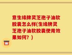 意生缘牌灵芝孢子油软胶囊怎么样(生缘牌灵芝孢子油软胶囊使用效果如何？)