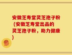 安徽芝寿堂灵芝孢子粉 (安徽芝寿堂出品的灵芝孢子粉，助力健康)