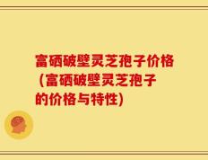 富硒破壁灵芝孢子价格 (富硒破壁灵芝孢子的价格与特性)