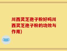 川西灵芝孢子粉好吗川西灵芝孢子粉的功效与作用)