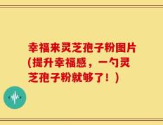 幸福来灵芝孢子粉图片(提升幸福感，一勺灵芝孢子粉就够了！)