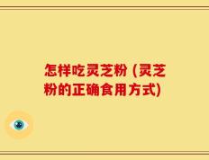 怎样吃灵芝粉 (灵芝粉的正确食用方式)