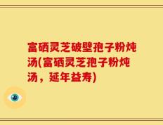 富硒灵芝破壁孢子粉炖汤(富硒灵芝孢子粉炖汤，延年益寿)