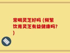 常喝灵芝好吗 (频繁饮用灵芝有益健康吗？)