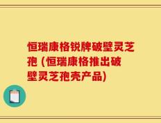 恒瑞康格锐牌破壁灵芝孢 (恒瑞康格推出破壁灵芝孢壳产品)