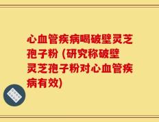心血管疾病喝破壁灵芝孢子粉 (研究称破壁灵芝孢子粉对心血管疾病有效)