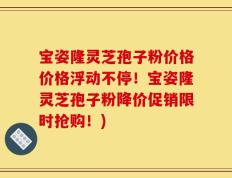 宝姿隆灵芝孢子粉价格价格浮动不停！宝姿隆灵芝孢子粉降价促销限时抢购！)