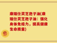 康瑞仕灵芝孢子油(康瑞仕灵芝孢子油：强化身体免疫力，提高健康生命质量)