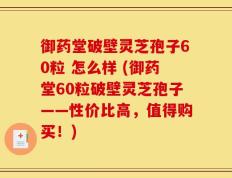 御药堂破壁灵芝孢子60粒 怎么样 (御药堂60粒破壁灵芝孢子——性价比高，值得购买！)