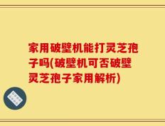 家用破壁机能打灵芝孢子吗(破壁机可否破壁灵芝孢子家用解析)