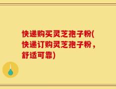 快递购买灵芝孢子粉(快递订购灵芝孢子粉，舒适可靠)