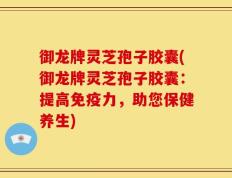 御龙牌灵芝孢子胶囊(御龙牌灵芝孢子胶囊：提高免疫力，助您保健养生)