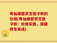 寿仙破壁灵芝孢子粉的价格(寿仙破壁灵芝孢子粉：价格实惠，保健养生首选)
