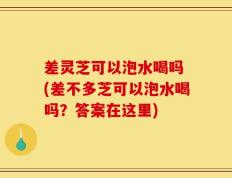 差灵芝可以泡水喝吗 (差不多芝可以泡水喝吗？答案在这里)