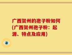 广西贺州的孢子粉如何(广西贺州孢子粉：起源、特点及应用)