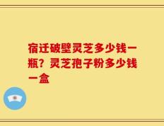 宿迁破壁灵芝多少钱一瓶？灵芝孢子粉多少钱一盒