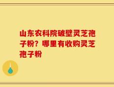 山东农科院破壁灵芝孢子粉？哪里有收购灵芝孢子粉