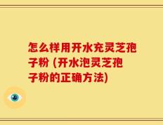 怎么样用开水充灵芝孢子粉 (开水泡灵芝孢子粉的正确方法)