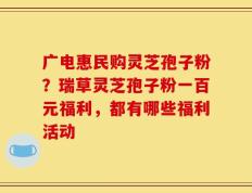 广电惠民购灵芝孢子粉？瑞草灵芝孢子粉一百元福利，都有哪些福利活动