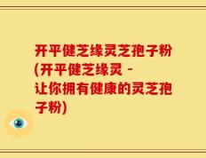 开平健芝缘灵芝孢子粉(开平健芝缘灵 - 让你拥有健康的灵芝孢子粉)