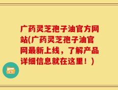 广药灵芝孢子油官方网站(广药灵芝孢子油官网最新上线，了解产品详细信息就在这里！)