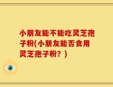 小朋友能不能吃灵芝孢子粉(小朋友能否食用灵芝孢子粉？)