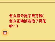 怎么区分孢子灵芝粉(怎么正确挑选孢子灵芝粉？)