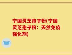 宁国灵芝孢子粉(宁国灵芝孢子粉：天然免疫强化剂)