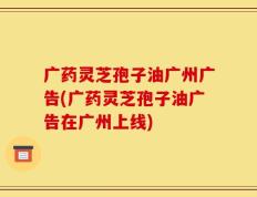 广药灵芝孢子油广州广告(广药灵芝孢子油广告在广州上线)