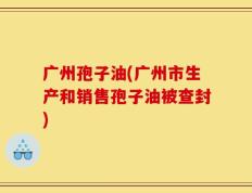 广州孢子油(广州市生产和销售孢子油被查封)