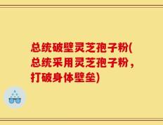 总统破壁灵芝孢子粉(总统采用灵芝孢子粉，打破身体壁垒)