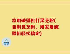 家用破壁机打灵芝粉(自制灵芝粉，用家用破壁机轻松搞定)