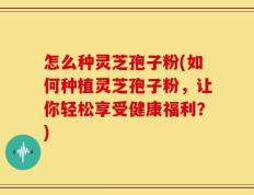 怎么种灵芝孢子粉(如何种植灵芝孢子粉，让你轻松享受健康福利？)