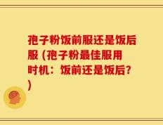 孢子粉饭前服还是饭后服 (孢子粉最佳服用时机：饭前还是饭后？)