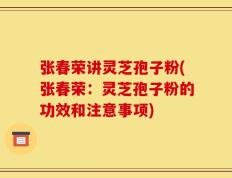 张春荣讲灵芝孢子粉(张春荣：灵芝孢子粉的功效和注意事项)