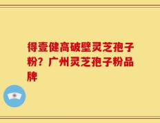 得壹健高破壁灵芝孢子粉？广州灵芝孢子粉品牌