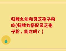 归脾丸能和灵芝孢子粉吃(归脾丸搭配灵芝孢子粉，能吃吗？)