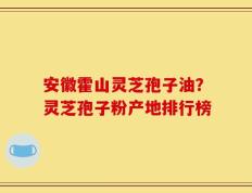 安徽霍山灵芝孢子油？灵芝孢子粉产地排行榜